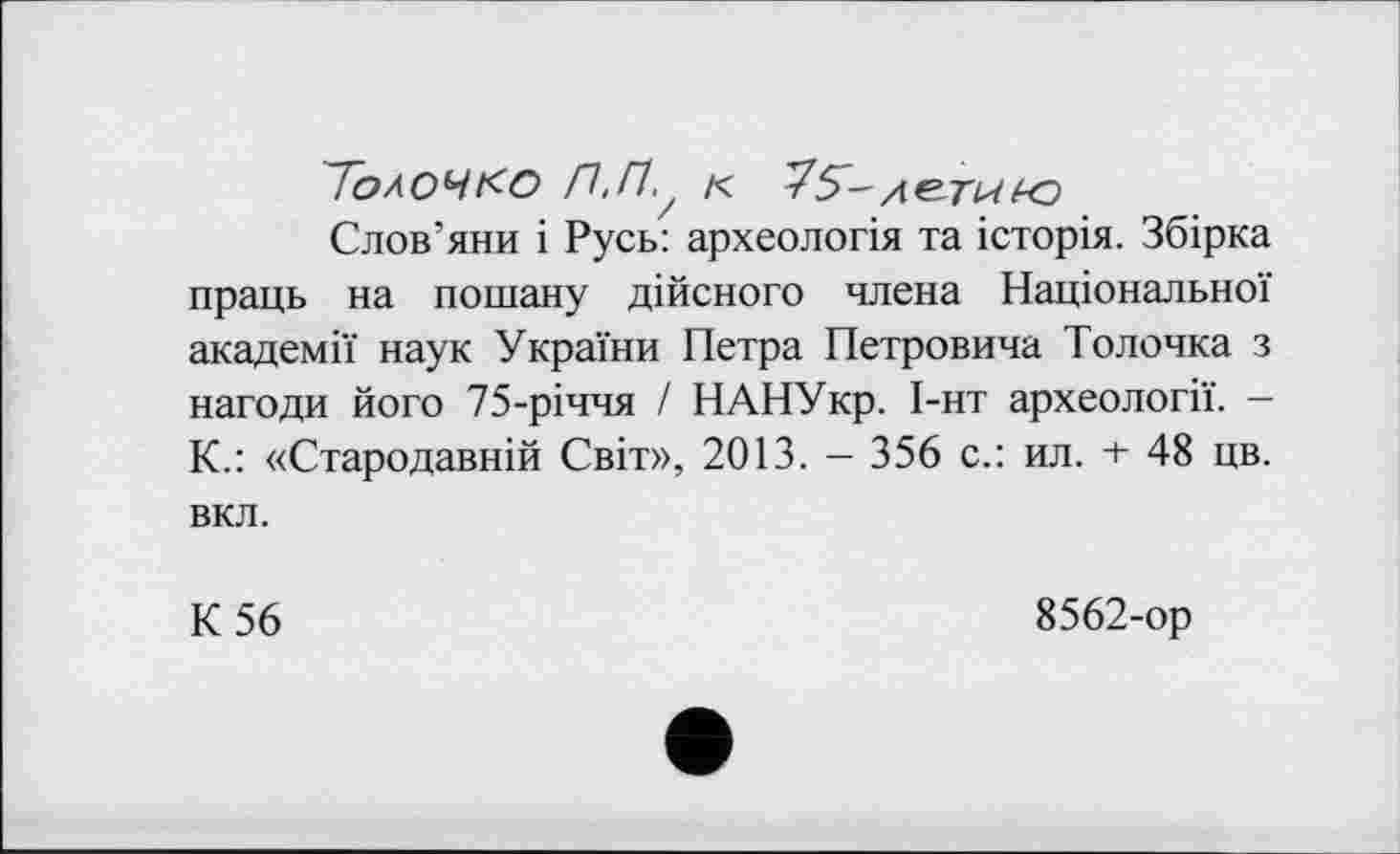 ﻿Толоч ко П.Пу к TS- деты io
Слов’яни і Русь: археологія та історія. Збірка праць на пошану дійсного члена Національної академії наук України Петра Петровича Толочка з нагоди його 75-річчя І НАНУкр. І-нт археології. — К.: «Стародавній Світ», 2013. - 356 с.: ил. + 48 цв. вкл.
К 56	8562-ор